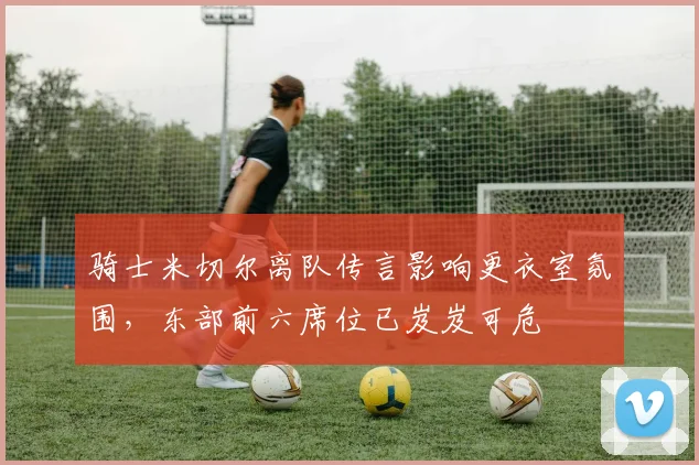 骑士米切尔离队传言影响更衣室氛围，东部前六席位已岌岌可危