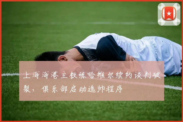 上海海港主教练哈维尔续约谈判破裂，俱乐部启动选帅程序