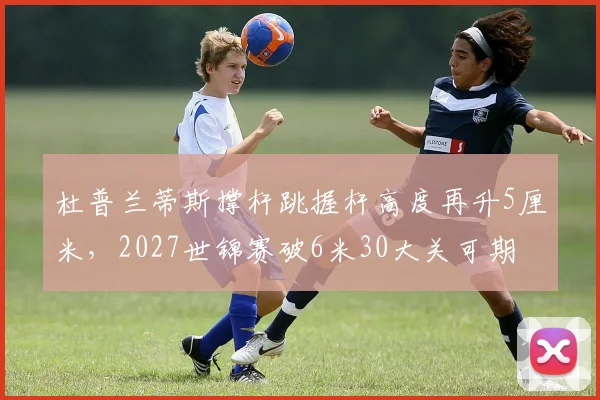 杜普兰蒂斯撑杆跳握杆高度再升5厘米，2027世锦赛破6米30大关可期