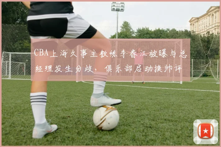 CBA上海久事主教练李春江被曝与总经理发生分歧，俱乐部启动换帅评估