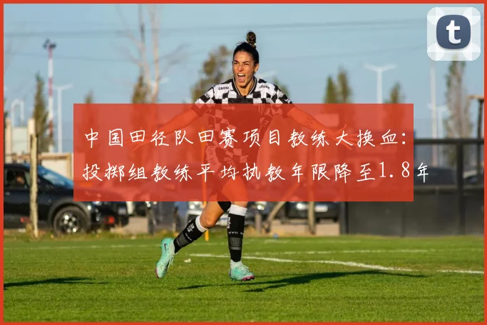 中国田径队田赛项目教练大换血：投掷组教练平均执教年限降至1.8年
