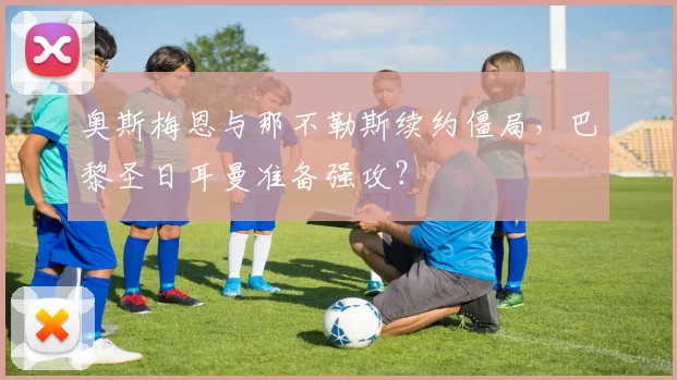 奥斯梅恩与那不勒斯续约僵局，巴黎圣日耳曼准备强攻？